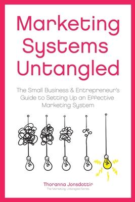 Marketing Systems Untangled: The Small Business & Entrepreneur’’s Guide to Setting Up an Effective Marketing System