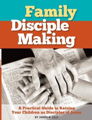 Family Disciple Making: A Practical Guide to Raising Your Children as Disciples of Jesus