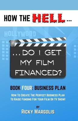 HOW THE HELL... Do I Get My Film Financed?: Book Four: BUSINESS PLAN: How To Create The Perfect Business Plan To Raise Funding For Your Film Or TV Sho