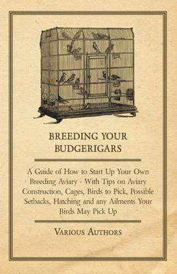 Breeding Your Budgerigars - A Guide of How to Start Up Your Own Breeding Aviary - With Tips on Aviary Construction, Cages, Birds to Pick, Possible Set