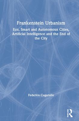 Frankenstein Urbanism: Eco, Smart and Autonomous Cities, Artificial Intelligence and the End of the City