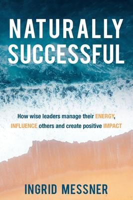 Naturally Successful: How Wise Leaders Manage Their Energy, Influence Others and Create Positive Impact