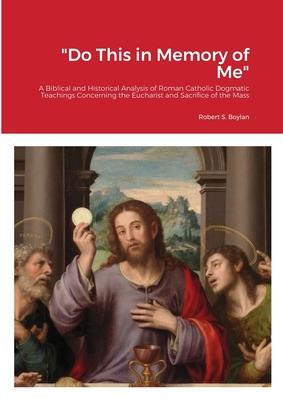 Do This in Memory of Me: A Biblical and Historical Analysis of Roman Catholic Dogmatic Teachings Concerning the Eucharist and Sacrifice of the