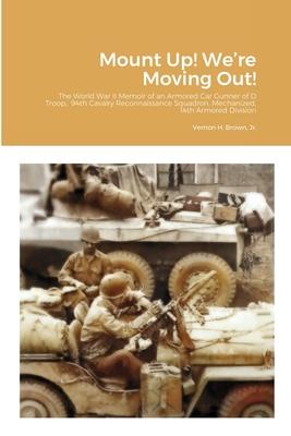 Mount Up! We’’re Moving Out!: The World War II Memoir of an Armored Car Gunner of D Troop, 94th Cavalry Reconnaissance Squadron, Mechanized, 14th Ar