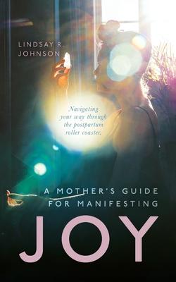 A Mother’’s Guide for Manifesting JOY: Navigating your way through the postpartum roller coaster