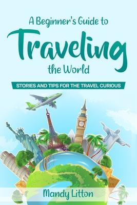 A Beginner’’s Guide To Traveling The World: Stories and Tips For The Travel Curious