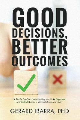 Good Decisions, Better Outcomes: A Simple, Five-Step Process to Help You Make Important and Difficult Decisions with Confidence and Clarity