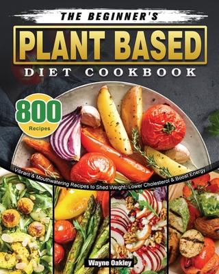 The Beginner’’s Plant Based Diet Cookbook: 800 Vibrant & Mouthwatering Recipes to Shed Weight, Lower Cholesterol & Boost Energy