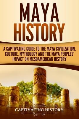 Maya History: A Captivating Guide to the Maya Civilization, Culture, Mythology, and the Maya Peoples’’ Impact on Mesoamerican History