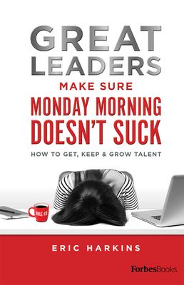 Great Leaders Make Sure Monday Morning Doesn’’t Suck: How to Get, Keep & Grow Talent