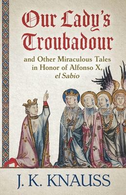 Our Lady’’s Troubadour: and Other Miraculous Tales in Honor of Alfonso X, el Sabio