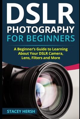 DSLR Photography for Beginners: A Beginner’’s Guide to Learning About Your DSLR Camera, Lens, Filters and More