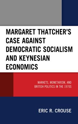 Margaret Thatcher’’s Case Against Democratic Socialism and Keynesian Economics: Markets, Monetarism, and British Politics in the 1970s