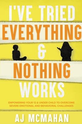 I’’ve Tried Everything & Nothing Works: Empowering Your 12 & Under Child to Overcome Severe Emotional and Behavioral Challenges