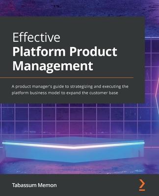 Effective Platform Product Management: A product manager’’s guide to strategizing and executing the platform business model to expand the customer base