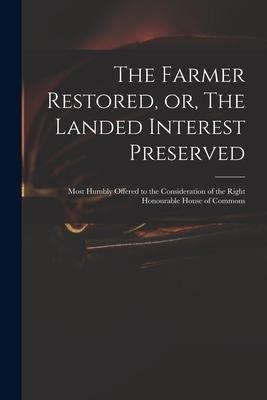 The Farmer Restored, or, The Landed Interest Preserved: Most Humbly Offered to the Consideration of the Right Honourable House of Commons