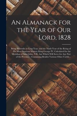 An Almanack for the Year of Our Lord, 1828 [microform]: Being Bissextile or Leap Year, and the Ninth Year of the Reing of His Most Gracious Majesty Ki
