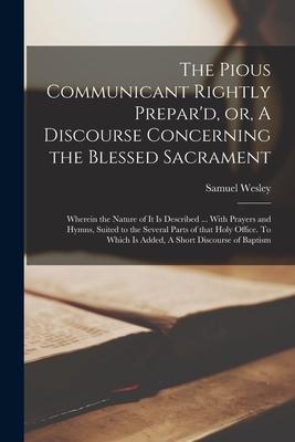 The Pious Communicant Rightly Prepar’’d, or, A Discourse Concerning the Blessed Sacrament: Wherein the Nature of It is Described ... With Prayers and H