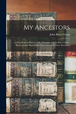 My Ancestors: a Genealogical History of the Ancestors of John Bates Grant: Also Contains Many Other Descendants of These Ancestors.