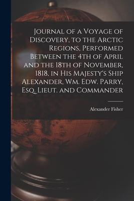 Journal of a Voyage of Discovery, to the Arctic Regions, Performed Between the 4th of April and the 18th of November, 1818, in His Majesty’’s Ship Alex