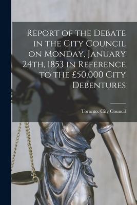 Report of the Debate in the City Council on Monday, January 24th, 1853 in Reference to the £50,000 City Debentures [microform]