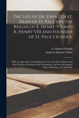 The Life of Dr. John Colet, Dean of St. Paul’’s in the Reigns of K. Henry VII and K. Henry VIII and Founder of St. Paul’’s School: With an Appendix, Con