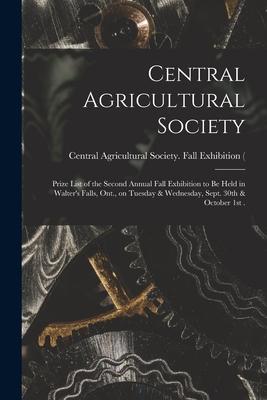 Central Agricultural Society [microform]: Prize List of the Second Annual Fall Exhibition to Be Held in Walter’’s Falls, Ont., on Tuesday & Wednesday,