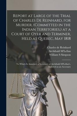Report at Large of the Trial of Charles De Reinhard, for Murder, (committed in the Indian Territories, ) at a Court of Oyer and Terminer, Held at Queb
