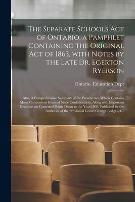 The Separate Schools Act of Ontario, a Pamphlet Containing the Original Act of 1863, With Notes by the Late Dr. Egerton Ryerson; Also, A Comprehensive