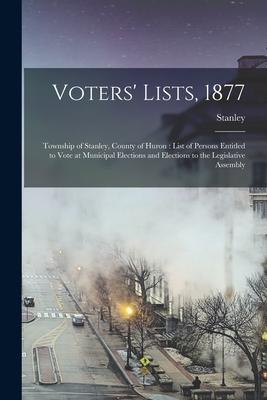 Voters’’ Lists, 1877 [microform]: Township of Stanley, County of Huron: List of Persons Entitled to Vote at Municipal Elections and Elections to the Le