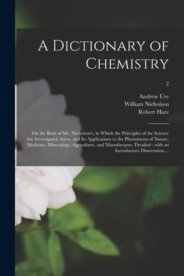 A Dictionary of Chemistry: on the Basis of Mr. Nicholson’’s, in Which the Principles of the Science Are Investigated Anew, and Its Applications to