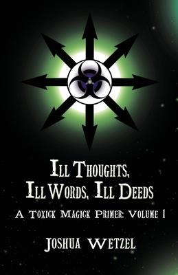 Ill Thoughts, Ill Words, Ill Deeds: A Toxick Magick Primer: Volume 1