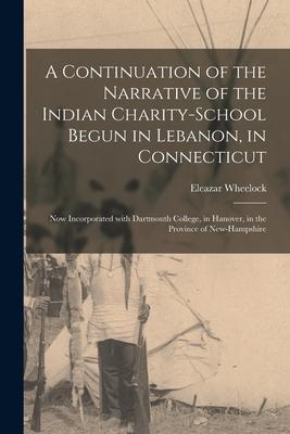 A Continuation of the Narrative of the Indian Charity-School Begun in Lebanon, in Connecticut [microform]: Now Incorporated With Dartmouth College, in