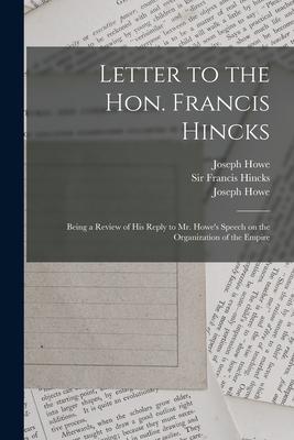 Letter to the Hon. Francis Hincks [microform]: Being a Review of His Reply to Mr. Howe’’s Speech on the Organization of the Empire