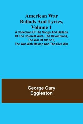 American War Ballads and Lyrics, Volume 1; A Collection of the Songs and Ballads of the Colonial Wars, the Revolutions, the War of 1812-15, the War wi