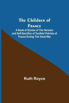 The Children of France; A Book of Stories of the Heroism and Self-sacrifice of Youthful Patriots of France During the Great War