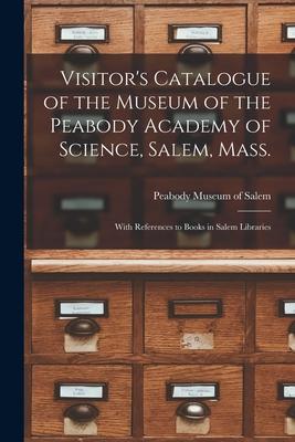 Visitor’’s Catalogue of the Museum of the Peabody Academy of Science, Salem, Mass.: With References to Books in Salem Libraries