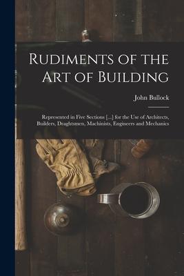 Rudiments of the Art of Building: Represented in Five Sections [...] for the Use of Architects, Builders, Draghtsmen, Machinists, Engineers and Mechan