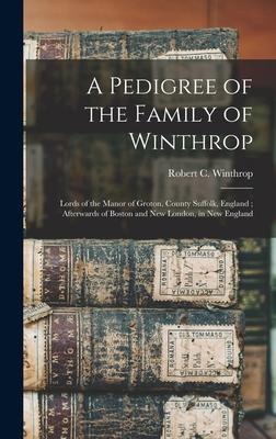 A Pedigree of the Family of Winthrop: Lords of the Manor of Groton, County Suffolk, England; Afterwards of Boston and New London, in New England