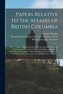 Papers Relative to the Affairs of British Columbia [microform]: Part I.: Copies of Despatches From the Secretary of State for the Colonies to the Gove