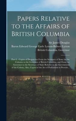 Papers Relative to the Affairs of British Columbia [microform]: Part I.: Copies of Despatches From the Secretary of State for the Colonies to the Gove