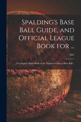 Spalding’’s Base Ball Guide, and Official League Book for ...: a Complete Hand Book of the National Game of Base Ball ..; 1887