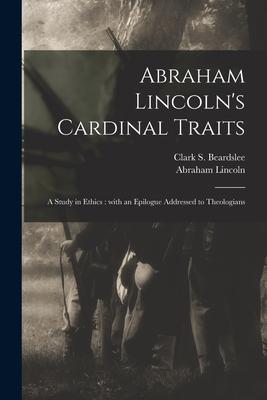 Abraham Lincoln’’s Cardinal Traits: a Study in Ethics: With an Epilogue Addressed to Theologians