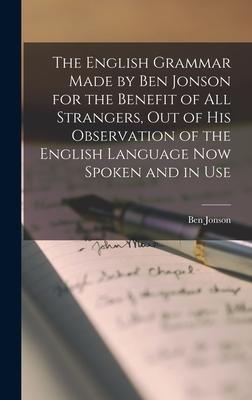 The English Grammar Made by Ben Jonson for the Benefit of All Strangers, out of His Observation of the English Language Now Spoken and in Use