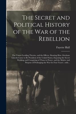 The Secret and Political History of the War of the Rebellion: the Causes Leading Thereto, and the Effects, Showing How Abraham Lincoln Came to Be Pres