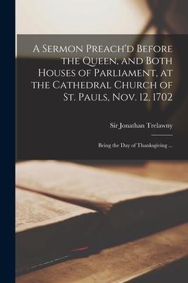 A Sermon Preach’’d Before the Queen, and Both Houses of Parliament, at the Cathedral Church of St. Pauls, Nov. 12, 1702: Being the Day of Thanksgiving