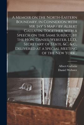 A Memoir on the North-eastern Boundary, in Connexion With Mr. Jay’’ S Map / by Albert Gallatin. Together With a Speech on the Same Subject, by the Hon.