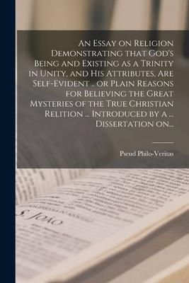 An Essay on Religion Demonstrating That God’’s Being and Existing as a Trinity in Unity, and His Attributes, Are Self-evident .. or Plain Reasons for B