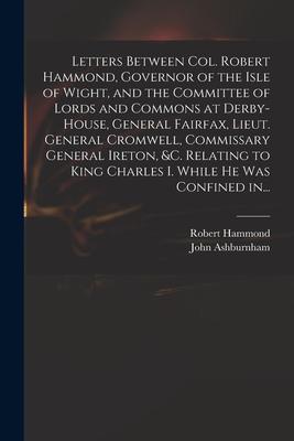 Letters Between Col. Robert Hammond, Governor of the Isle of Wight, and the Committee of Lords and Commons at Derby-House, General Fairfax, Lieut. Gen