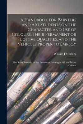 A Handbook for Painters and Art Students on the Character and Use of Colours, Their Permanent or Fugitive Qualities, and the Vehicles Proper to Employ